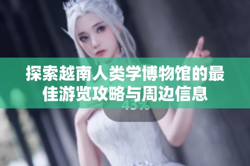 探索越南人类学博物馆的最佳游览攻略与周边信息