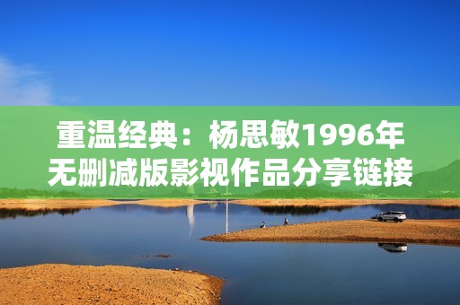 重温经典：杨思敏1996年无删减版影视作品分享链接